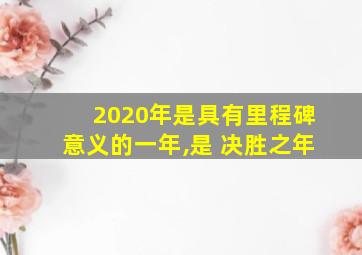 2020年是具有里程碑意义的一年,是 决胜之年